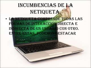 Incumbencias de la
         netiqueta.
• La Netiqueta comprende todas las
  formas de interacción directa e
  indirecta de un usuario con otro.
  Entre estas, podemos destacar
 