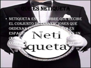 Que es netiqueta
• Netiqueta es el nombre que recibe
  el conjunto de convenciones que
  ordenan el comportamiento en
  espacios virtuales. también es un
  conjunto de reglas que regulan el
  comportamiento de un usuario
 