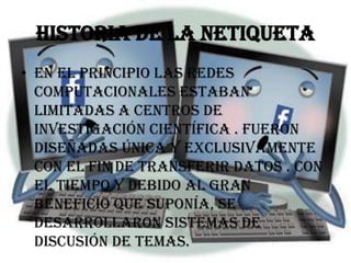 Historia de la netiqueta
• En el principio las redes
  computacionales estaban
  limitadas a centros de
  investigación científica . Fueron
  diseñadas única y exclusivamente
  con el fin de transferir datos . Con
  el tiempo y debido al gran
  beneficio que suponía, se
  desarrollaron sistemas de
  discusión de temas.
 