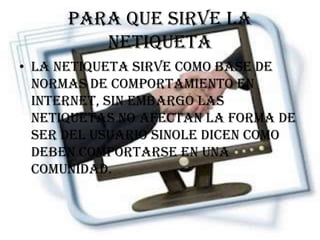 Para que sirve la
         netiqueta
• La netiqueta sirve como base de
  normas de comportamiento en
  internet, sin embargo las
  netiquetas no afectan la forma de
  ser del usuario sinole dicen como
  deben comportarse en una
  comunidad.
 