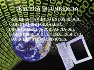 Tercera incumbencia
• El comportamiento en los blogs.
  comentarios formales o
  informales, concordancia del
  comentario con el tema, respeto
  hacia las otras opiniones.
 