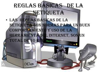 Reglas básicas de la
        netiqueta
• Las reglas básicas de la
  netiqueta son normas para un buen
  comportamiento y uso de la
  herramienta del internet, son un
  total de 10 reglas..
 