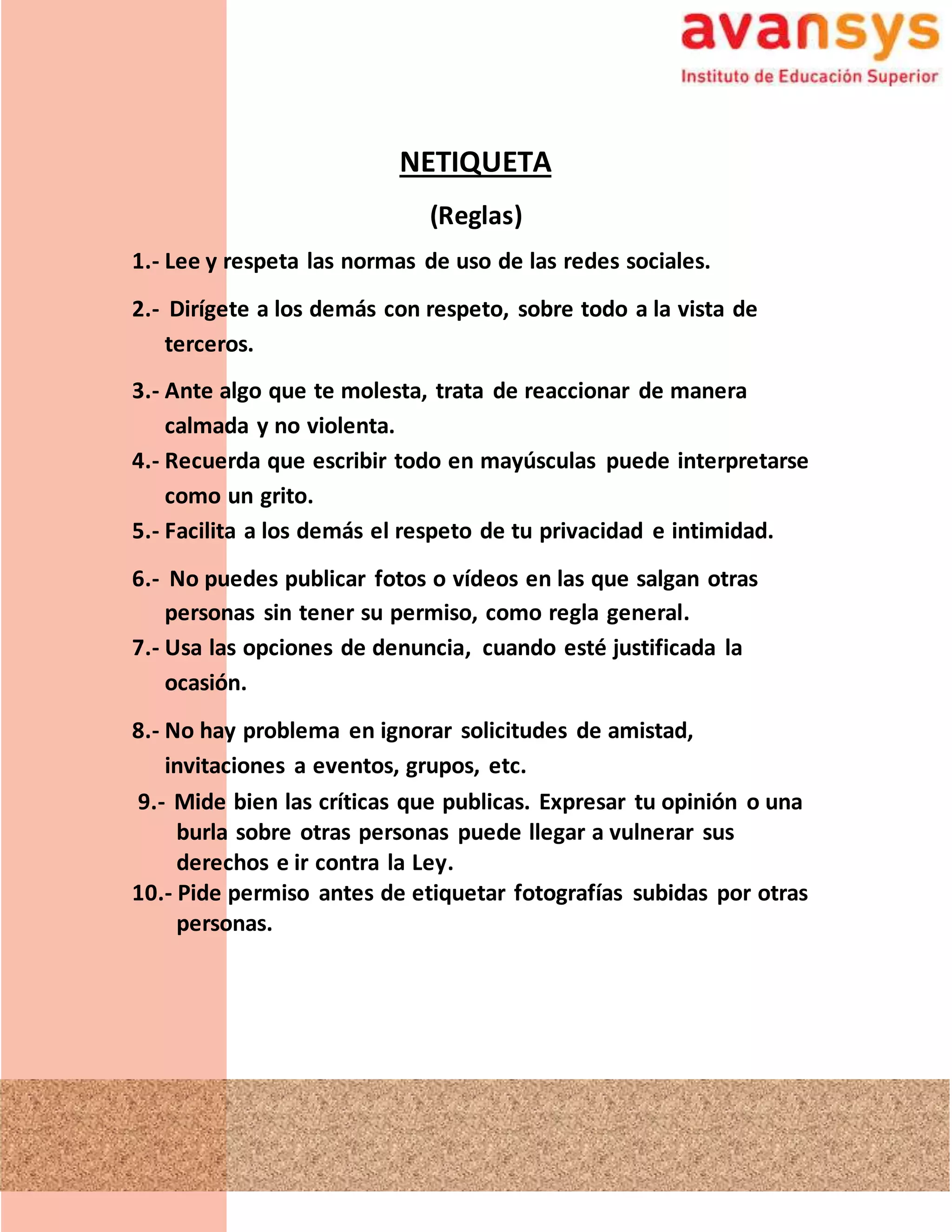 NETIQUETA
(Reglas)
1.- Lee y respeta las normas de uso de las redes sociales.
2.- Dirígete a los demás con respeto, sobre todo a la vista de
terceros.
3.- Ante algo que te molesta, trata de reaccionar de manera
calmada y no violenta.
4.- Recuerda que escribir todo en mayúsculas puede interpretarse
como un grito.
5.- Facilita a los demás el respeto de tu privacidad e intimidad.
6.- No puedes publicar fotos o vídeos en las que salgan otras
personas sin tener su permiso, como regla general.
7.- Usa las opciones de denuncia, cuando esté justificada la
ocasión.
8.- No hay problema en ignorar solicitudes de amistad,
invitaciones a eventos, grupos, etc.
9.- Mide bien las críticas que publicas. Expresar tu opinión o una
burla sobre otras personas puede llegar a vulnerar sus
derechos e ir contra la Ley.
10.- Pide permiso antes de etiquetar fotografías subidas por otras
personas.