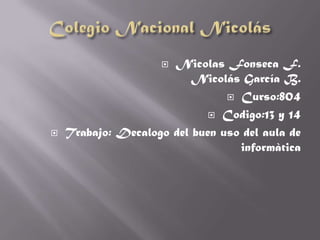 Nicolas Fonseca F.
                          Nicolás García B.
                                 Curso:804

                              Codigo:13 y 14

   Trabajo: Decalogo del buen uso del aula de
                                  informàtica
 