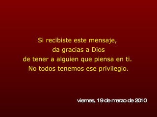 Si recibiste este mensaje,  da gracias a Dios de tener a alguien que piensa en ti.  No todos tenemos ese privilegio. viernes, 19 de marzo de 2010 