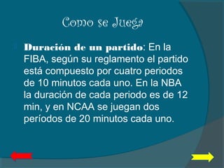 Como se Juega
 Duración de un partido: En la
FIBA, según su reglamento el partido
está compuesto por cuatro periodos
de 10 minutos cada uno. En la NBA
la duración de cada periodo es de 12
min, y en NCAA se juegan dos
períodos de 20 minutos cada uno.
 