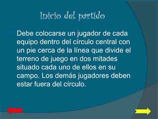 Inicio del partido
 Debe colocarse un jugador de cada
equipo dentro del círculo central con
un pie cerca de la línea que divide el
terreno de juego en dos mitades
situado cada uno de ellos en su
campo. Los demás jugadores deben
estar fuera del círculo.
 