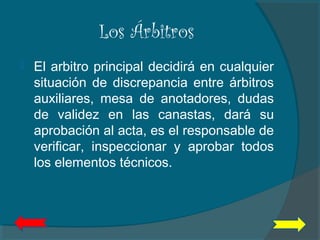 Los Árbitros
 El arbitro principal decidirá en cualquier
situación de discrepancia entre árbitros
auxiliares, mesa de anotadores, dudas
de validez en las canastas, dará su
aprobación al acta, es el responsable de
verificar, inspeccionar y aprobar todos
los elementos técnicos.
 