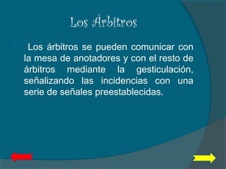 Los Árbitros
 Los árbitros se pueden comunicar con
la mesa de anotadores y con el resto de
árbitros mediante la gesticulación,
señalizando las incidencias con una
serie de señales preestablecidas.
 