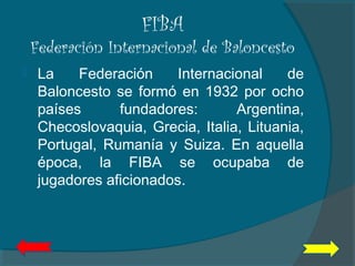 FIBA
Federación Internacional de Baloncesto
 La Federación Internacional de
Baloncesto se formó en 1932 por ocho
países fundadores: Argentina,
Checoslovaquia, Grecia, Italia, Lituania,
Portugal, Rumanía y Suiza. En aquella
época, la FIBA se ocupaba de
jugadores aficionados.
 