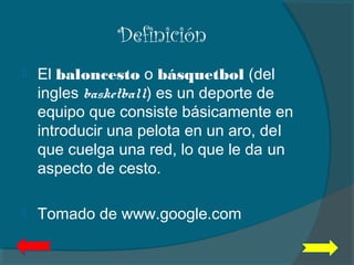 Definición
 El baloncesto o básquetbol (del
ingles basketball) es un deporte de
equipo que consiste básicamente en
introducir una pelota en un aro, del
que cuelga una red, lo que le da un
aspecto de cesto.
 Tomado de www.google.com
 