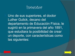 Inventor
 Uno de sus superiores, el doctor
Luther Gulick, decano del
departamento de Educación Física, le
sugirió en la primavera del año 1891,
que estudiara la posibilidad de crear
un deporte, con características como
las siguientes:
 