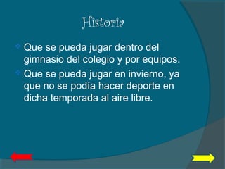 Historia
 Que se pueda jugar dentro del
gimnasio del colegio y por equipos.
 Que se pueda jugar en invierno, ya
que no se podía hacer deporte en
dicha temporada al aire libre.
 
 