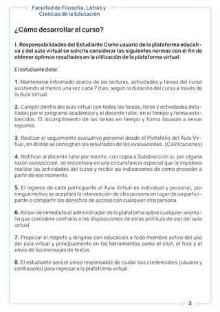 I. Responsabilidades del Estudiante Como usuario de la plataforma educati-
va y del aula virtual se solicita considerar las siguientes normas con el fin de
obtener óptimos resultados en la utilización de la plataforma virtual.
El estudiante debe:
1. Mantenerse informado acerca de las lecturas, actividades y tareas del curso
asistiendo al menos una vez cada 7 días, según la duración del curso a través de
la Aula Virtual.
2. Cumplir dentro del aula virtual con todas las tareas, foros y actividades deta-
lladas por el programa académico y el docente tutor, en el tiempo y forma esta-
blecidos. El incumplimiento de las tareas en tiempo y forma llevarán a enviar
reportes.
3. Realizar el seguimiento evaluativo personal desde el Portafolio del Aula Vir-
tual, en donde se consignan los resultados de las evaluaciones. (Calificaciones)
4. Notificar al docente tutor por escrito, con copia a Subdirección si, por alguna
razón excepcional, se encontrara en una circunstancia especial que le impidiera
realizar las actividades del curso y recibir así indicaciones de cómo proceder a
partir de ese momento.
5. El ingreso de cada participante al Aula Virtual es individual y personal, por
ningún motivo se aceptará la intervención de otra persona en lugar de un partici-
pante o compartir los derechos de acceso con cualquier otra persona.
6. Avisar de inmediato al administrador de la plataforma sobre cualquier anoma-
lía que considere contrario a las disposiciones de estas políticas de uso del aula
virtual.
7. Propiciar el respeto y dirigirse con educación a todo miembro activo del uso
del aula virtual y principalmente en las herramientas como el chat, el foro y el
envío de los mensajes de textos.
8. El estudiante será el único responsable de cuidar sus credenciales (usuario y
contraseña) para ingresar a la plataforma virtual.
¿Cómo desarrollar el curso?
Facultad de Filosofía, Letras y
Ciencias de la Educación
3
 