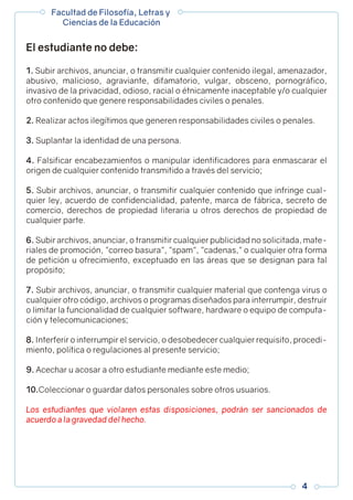 1. Subir archivos, anunciar, o transmitir cualquier contenido ilegal, amenazador,
abusivo, malicioso, agraviante, difamatorio, vulgar, obsceno, pornográfico,
invasivo de la privacidad, odioso, racial o étnicamente inaceptable y/o cualquier
otro contenido que genere responsabilidades civiles o penales.
2. Realizar actos ilegítimos que generen responsabilidades civiles o penales.
3. Suplantar la identidad de una persona.
4. Falsificar encabezamientos o manipular identificadores para enmascarar el
origen de cualquier contenido transmitido a través del servicio;
5. Subir archivos, anunciar, o transmitir cualquier contenido que infringe cual-
quier ley, acuerdo de confidencialidad, patente, marca de fábrica, secreto de
comercio, derechos de propiedad literaria u otros derechos de propiedad de
cualquier parte.
6. Subir archivos, anunciar, o transmitir cualquier publicidad no solicitada, mate-
riales de promoción, correo basura, spam, cadenas, o cualquier otra forma
de petición u ofrecimiento, exceptuado en las áreas que se designan para tal
propósito;
7. Subir archivos, anunciar, o transmitir cualquier material que contenga virus o
cualquier otro código, archivos o programas diseñados para interrumpir, destruir
o limitar la funcionalidad de cualquier software, hardware o equipo de computa-
ción y telecomunicaciones;
8. Interferir o interrumpir el servicio, o desobedecer cualquier requisito, procedi-
miento, política o regulaciones al presente servicio;
9. Acechar u acosar a otro estudiante mediante este medio;
10.Coleccionar o guardar datos personales sobre otros usuarios.
Los estudiantes que violaren estas disposiciones, podrán ser sancionados de
acuerdo a la gravedad del hecho.
El estudiante no debe:
Facultad de Filosofía, Letras y
Ciencias de la Educación
4
 
