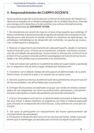 Serán quienes propicien la participación y motiven la realización de trabajos co-
laborativos basados en el modelo pedagógico de la Unidad Educativa, creando
una sinergia entre docentes a fin de construir una cultura informática sólida.
Es responsabilidad del DOCENTE TUTOR:
1. Se considerará una sesión de clase en el aula virtual aquella que contenga: El
tema o contenido a desarrollarse del programa de estudio de la asignatura esta-
blecida para cada docente en donde consten los objetivos de aprendizaje, las
estrategias metodológicas de desarrollo del contenido, las pautas de evalua-
ción, la bibliografía o webgrafía.
2. Realizar el seguimiento permanente de cada participante, desde el comienzo
hasta el final del curso, a través de la orientación, creación, monitoreo y evalua-
ción de actividades de aprendizaje, favoreciendo la interacción constructiva en
el Aula Virtual y proporcionando asistencia pedagógica en función de las necesi-
dades y las dificultades que se presenten a los estudiantes.
3. Toda actividad a ser subida en la plataforma debe ser supervisada y aprobada
por el respectivo Jefe de área y luego validado por Subdirección.
4. Coordinar con el debido tiempo de anticipación al administrador de la plata-
forma virtual, el material a subir o la creación de un nuevo curso.
5. Solicitar asistencia técnica al administrador de la plataforma virtual en función
de las necesidades y las dificultades que se presenten.
6. Entregar devoluciones conceptuales al grupo, por medio de análisis consoli-
dados de sus respuestas, así como las aclaraciones, precisiones y retroalimen-
taciones individuales a través del portafolio personal del estudiante.
7. Una vez finalizado el ciclo lectivo, el docente debe comunicar al Administrador
del aula virtual si desea mantener la asignatura con todo el material publicado
para utilizarla en el desarrollo de ciclos futuros. Caso contrario el curso será eli-
minado.
8. Dar aviso al participante y/o representante del mismo oportunamente del
incumplimiento de actividades.
9. Enriquecer el desarrollo del curso con los recursos de forma, fondo o procedi-
miento que lo mantengan actualizado para alcanzar los objetivos previstos.
II. Responsabilidades del CUERPO DOCENTE
Facultad de Filosofía, Letras y
Ciencias de la Educación
5
 