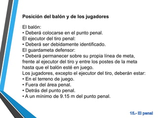 Posición del balón y de los jugadores
El balón:
• Deberá colocarse en el punto penal.
El ejecutor del tiro penal:
• Deberá ser debidamente identificado.
El guardameta defensor:
• Deberá permanecer sobre su propia línea de meta,
frente al ejecutor del tiro y entre los postes de la meta
hasta que el balón esté en juego.
Los jugadores, excepto el ejecutor del tiro, deberán estar:
• En el terreno de juego.
• Fuera del área penal.
• Detrás del punto penal.
• A un mínimo de 9.15 m del punto penal.
 