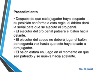 Procedimiento
• Después de que cada jugador haya ocupado
su posición conforme a esta regla, el árbitro dará
la señal para que se ejecute el tiro penal.
• El ejecutor del tiro penal pateará el balón hacia
delante.
• El ejecutor del saque no deberá jugar el balón
por segunda vez hasta que este haya tocado a
otro jugador.
• El balón estará en juego en el momento en que
sea pateado y se mueva hacia adelante.
 