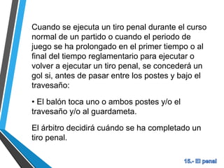Cuando se ejecuta un tiro penal durante el curso
normal de un partido o cuando el periodo de
juego se ha prolongado en el primer tiempo o al
final del tiempo reglamentario para ejecutar o
volver a ejecutar un tiro penal, se concederá un
gol si, antes de pasar entre los postes y bajo el
travesaño:
• El balón toca uno o ambos postes y/o el
travesaño y/o al guardameta.
El árbitro decidirá cuándo se ha completado un
tiro penal.
 