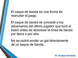 El saque de banda es una forma de
reanudar el juego.
El saque de banda se concede a los
adversarios del último jugador que tocó el
balón antes de atravesar la línea de banda
por tierra o por aire.
No se podrá anotar un gol directamente
de un saque de banda.
 