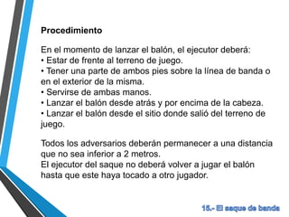 Procedimiento
En el momento de lanzar el balón, el ejecutor deberá:
• Estar de frente al terreno de juego.
• Tener una parte de ambos pies sobre la línea de banda o
en el exterior de la misma.
• Servirse de ambas manos.
• Lanzar el balón desde atrás y por encima de la cabeza.
• Lanzar el balón desde el sitio donde salió del terreno de
juego.
Todos los adversarios deberán permanecer a una distancia
que no sea inferior a 2 metros.
El ejecutor del saque no deberá volver a jugar el balón
hasta que este haya tocado a otro jugador.
 