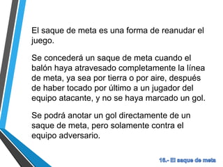 El saque de meta es una forma de reanudar el
juego.
Se concederá un saque de meta cuando el
balón haya atravesado completamente la línea
de meta, ya sea por tierra o por aire, después
de haber tocado por último a un jugador del
equipo atacante, y no se haya marcado un gol.
Se podrá anotar un gol directamente de un
saque de meta, pero solamente contra el
equipo adversario.
 