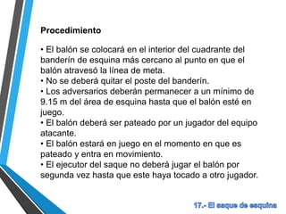 Procedimiento
• El balón se colocará en el interior del cuadrante del
banderín de esquina más cercano al punto en que el
balón atravesó la línea de meta.
• No se deberá quitar el poste del banderín.
• Los adversarios deberán permanecer a un mínimo de
9.15 m del área de esquina hasta que el balón esté en
juego.
• El balón deberá ser pateado por un jugador del equipo
atacante.
• El balón estará en juego en el momento en que es
pateado y entra en movimiento.
• El ejecutor del saque no deberá jugar el balón por
segunda vez hasta que este haya tocado a otro jugador.
 
