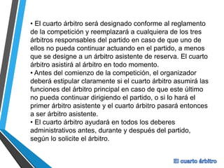 • El cuarto árbitro será designado conforme al reglamento
de la competición y reemplazará a cualquiera de los tres
árbitros responsables del partido en caso de que uno de
ellos no pueda continuar actuando en el partido, a menos
que se designe a un árbitro asistente de reserva. El cuarto
árbitro asistirá al árbitro en todo momento.
• Antes del comienzo de la competición, el organizador
deberá estipular claramente si el cuarto árbitro asumirá las
funciones del árbitro principal en caso de que este último
no pueda continuar dirigiendo el partido, o si lo hará el
primer árbitro asistente y el cuarto árbitro pasará entonces
a ser árbitro asistente.
• El cuarto árbitro ayudará en todos los deberes
administrativos antes, durante y después del partido,
según lo solicite el árbitro.
 
