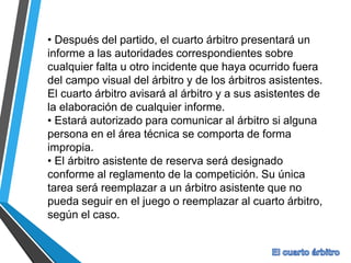 • Después del partido, el cuarto árbitro presentará un
informe a las autoridades correspondientes sobre
cualquier falta u otro incidente que haya ocurrido fuera
del campo visual del árbitro y de los árbitros asistentes.
El cuarto árbitro avisará al árbitro y a sus asistentes de
la elaboración de cualquier informe.
• Estará autorizado para comunicar al árbitro si alguna
persona en el área técnica se comporta de forma
impropia.
• El árbitro asistente de reserva será designado
conforme al reglamento de la competición. Su única
tarea será reemplazar a un árbitro asistente que no
pueda seguir en el juego o reemplazar al cuarto árbitro,
según el caso.
 