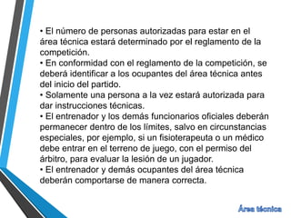 • El número de personas autorizadas para estar en el
área técnica estará determinado por el reglamento de la
competición.
• En conformidad con el reglamento de la competición, se
deberá identificar a los ocupantes del área técnica antes
del inicio del partido.
• Solamente una persona a la vez estará autorizada para
dar instrucciones técnicas.
• El entrenador y los demás funcionarios oficiales deberán
permanecer dentro de los límites, salvo en circunstancias
especiales, por ejemplo, si un fisioterapeuta o un médico
debe entrar en el terreno de juego, con el permiso del
árbitro, para evaluar la lesión de un jugador.
• El entrenador y demás ocupantes del área técnica
deberán comportarse de manera correcta.
 