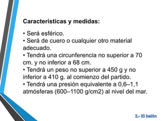 Características y medidas:
• Será esférico.
• Será de cuero o cualquier otro material
adecuado.
• Tendrá una circunferencia no superior a 70
cm. y no inferior a 68 cm.
• Tendrá un peso no superior a 450 g y no
inferior a 410 g. al comienzo del partido.
• Tendrá una presión equivalente a 0,6–1,1
atmósferas (600–1100 g/cm2) al nivel del mar.
 