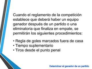 Cuando el reglamento de la competición
establece que deberá haber un equipo
ganador después de un partido o una
eliminatoria que finaliza en empate, se
permitirán los siguientes procedimientos:
• Regla de goles marcados fuera de casa
• Tiempo suplementario
• Tiros desde el punto penal
 