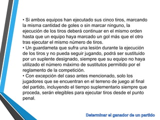 • Si ambos equipos han ejecutado sus cinco tiros, marcando
la misma cantidad de goles o sin marcar ninguno, la
ejecución de los tiros deberá continuar en el mismo orden
hasta que un equipo haya marcado un gol más que el otro
tras ejecutar el mismo número de tiros.
• Un guardameta que sufra una lesión durante la ejecución
de los tiros y no pueda seguir jugando, podrá ser sustituido
por un suplente designado, siempre que su equipo no haya
utilizado el número máximo de sustitutos permitido por el
reglamento de la competición.
• Con excepción del caso antes mencionado, solo los
jugadores que se encuentran en el terreno de juego al final
del partido, incluyendo el tiempo suplementario siempre que
proceda, serán elegibles para ejecutar tiros desde el punto
penal.
 