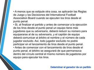 • A menos que se estipule otra cosa, se aplicarán las Reglas
de Juego y las Decisiones del International Football
Association Board cuando se ejecuten los tiros desde el
punto penal.
• Si, al finalizar el partido y antes de comenzar a la ejecución
de los tiros desde el punto penal un equipo tiene más
jugadores que su adversario, deberá reducir su número para
equipararse al de su adversario, y el capitán de equipo
deberá comunicar al árbitro el nombre y el número de cada
jugador excluido. Así, todo jugador excluido no podrá
participar en el lanzamiento de tiros desde el punto penal.
• Antes de comenzar con el lanzamiento de tiros desde el
punto penal, el árbitro se asegurará de que permanezca
dentro del círculo central el mismo número de jugadores por
equipo para ejecutar los tiros.
 
