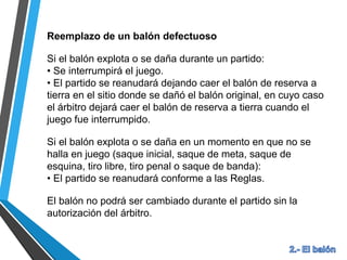 Reemplazo de un balón defectuoso
Si el balón explota o se daña durante un partido:
• Se interrumpirá el juego.
• El partido se reanudará dejando caer el balón de reserva a
tierra en el sitio donde se dañó el balón original, en cuyo caso
el árbitro dejará caer el balón de reserva a tierra cuando el
juego fue interrumpido.
Si el balón explota o se daña en un momento en que no se
halla en juego (saque inicial, saque de meta, saque de
esquina, tiro libre, tiro penal o saque de banda):
• El partido se reanudará conforme a las Reglas.
El balón no podrá ser cambiado durante el partido sin la
autorización del árbitro.
 
