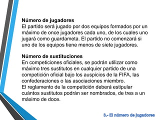 Número de jugadores
El partido será jugado por dos equipos formados por un
máximo de once jugadores cada uno, de los cuales uno
jugará como guardameta. El partido no comenzará si
uno de los equipos tiene menos de siete jugadores.
Número de sustituciones
En competiciones oficiales, se podrán utilizar como
máximo tres sustitutos en cualquier partido de una
competición oficial bajo los auspicios de la FIFA, las
confederaciones o las asociaciones miembro.
El reglamento de la competición deberá estipular
cuántos sustitutos podrán ser nombrados, de tres a un
máximo de doce.
 