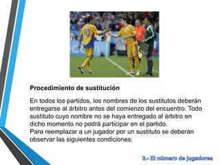 Procedimiento de sustitución
En todos los partidos, los nombres de los sustitutos deberán
entregarse al árbitro antes del comienzo del encuentro. Todo
sustituto cuyo nombre no se haya entregado al árbitro en
dicho momento no podrá participar en el partido.
Para reemplazar a un jugador por un sustituto se deberán
observar las siguientes condiciones:
 