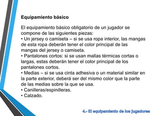 Equipamiento básico
El equipamiento básico obligatorio de un jugador se
compone de las siguientes piezas:
• Un jersey o camiseta – si se usa ropa interior, las mangas
de esta ropa deberán tener el color principal de las
mangas del jersey o camiseta.
• Pantalones cortos: si se usan mallas térmicas cortas o
largas, estas deberán tener el color principal de los
pantalones cortos.
• Medias – si se usa cinta adhesiva o un material similar en
la parte exterior, deberá ser del mismo color que la parte
de las medias sobre la que se usa.
• Canilleras/espinilleras.
• Calzado.
 