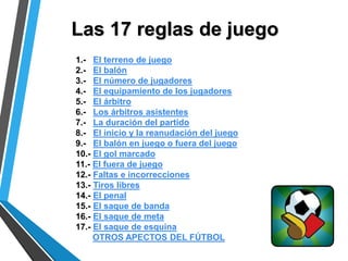 Las 17 reglas de juego
1.- El terreno de juego
2.- El balón
3.- El número de jugadores
4.- El equipamiento de los jugadores
5.- El árbitro
6.- Los árbitros asistentes
7.- La duración del partido
8.- El inicio y la reanudación del juego
9.- El balón en juego o fuera del juego
10.- El gol marcado
11.- El fuera de juego
12.- Faltas e incorrecciones
13.- Tiros libres
14.- El penal
15.- El saque de banda
16.- El saque de meta
17.- El saque de esquina
OTROS APECTOS DEL FÚTBOL
 