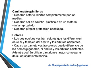 Canilleras/espinilleras
• Deberán estar cubiertas completamente por las
medias.
• Deberán ser de caucho, plástico o de un material
similar apropiado.
• Deberán ofrecer protección adecuada.
Colores
• Los dos equipos vestirán colores que los diferencien
entre sí y también del árbitro y los árbitros asistentes.
• Cada guardameta vestirá colores que lo diferencie de
los demás jugadores, el árbitro y los árbitros asistentes.
Además podrán utilizar pantalones largos como parte
de su equipamiento básico.
 