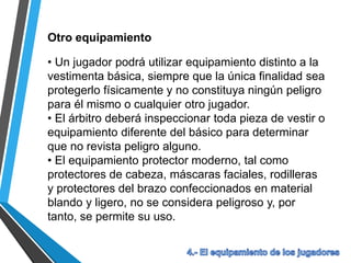 Otro equipamiento
• Un jugador podrá utilizar equipamiento distinto a la
vestimenta básica, siempre que la única finalidad sea
protegerlo físicamente y no constituya ningún peligro
para él mismo o cualquier otro jugador.
• El árbitro deberá inspeccionar toda pieza de vestir o
equipamiento diferente del básico para determinar
que no revista peligro alguno.
• El equipamiento protector moderno, tal como
protectores de cabeza, máscaras faciales, rodilleras
y protectores del brazo confeccionados en material
blando y ligero, no se considera peligroso y, por
tanto, se permite su uso.
 