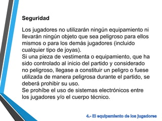 Seguridad
Los jugadores no utilizarán ningún equipamiento ni
llevarán ningún objeto que sea peligroso para ellos
mismos o para los demás jugadores (incluido
cualquier tipo de joyas).
Si una pieza de vestimenta o equipamiento, que ha
sido controlado al inicio del partido y considerado
no peligroso, llegase a constituir un peligro o fuese
utilizada de manera peligrosa durante el partido, se
deberá prohibir su uso.
Se prohíbe el uso de sistemas electrónicos entre
los jugadores y/o el cuerpo técnico.
 