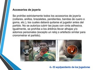 Accesorios de joyería
Se prohíbe estrictamente todos los accesorios de joyería
(collares, anillos, brazaletes, pendientes, bandas de cuero o
goma, etc.), los cuales deberá quitarse el jugador antes del
partido. No se autoriza cubrir las joyas con cinta adhesiva.
Igualmente, se prohíbe a los árbitros llevar alhajas y/o
adornos personales (excepto un reloj o artefacto similar para
cronometrar el partido).
 