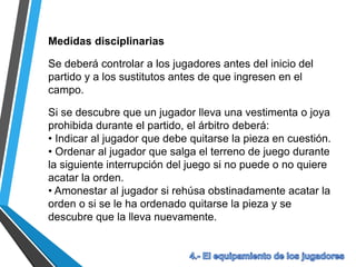 Medidas disciplinarias
Se deberá controlar a los jugadores antes del inicio del
partido y a los sustitutos antes de que ingresen en el
campo.
Si se descubre que un jugador lleva una vestimenta o joya
prohibida durante el partido, el árbitro deberá:
• Indicar al jugador que debe quitarse la pieza en cuestión.
• Ordenar al jugador que salga el terreno de juego durante
la siguiente interrupción del juego si no puede o no quiere
acatar la orden.
• Amonestar al jugador si rehúsa obstinadamente acatar la
orden o si se le ha ordenado quitarse la pieza y se
descubre que la lleva nuevamente.
 