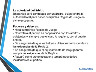La autoridad del árbitro
Un partido será controlado por un árbitro, quien tendrá la
autoridad total para hacer cumplir las Reglas de Juego en
dicho encuentro.
Poderes y deberes:
• Hará cumplir las Reglas de Juego.
• Controlará el partido en cooperación con los árbitros
asistentes y, siempre que el caso lo requiera, con el cuarto
árbitro.
• Se asegurará de que los balones utilizados correspondan a
las exigencias de la Regla 2.
• Se asegurará de que el equipamiento de los jugadores
cumpla las exigencias de la Regla 4.
• Actuará como cronometrador y tomará nota de los
incidentes en el partido.
 