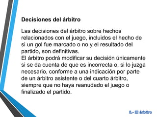 Decisiones del árbitro
Las decisiones del árbitro sobre hechos
relacionados con el juego, incluidos el hecho de
si un gol fue marcado o no y el resultado del
partido, son definitivas.
El árbitro podrá modificar su decisión únicamente
si se da cuenta de que es incorrecta o, si lo juzga
necesario, conforme a una indicación por parte
de un árbitro asistente o del cuarto árbitro,
siempre que no haya reanudado el juego o
finalizado el partido.
 