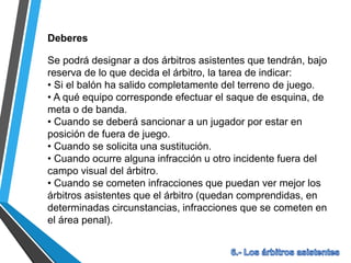 Deberes
Se podrá designar a dos árbitros asistentes que tendrán, bajo
reserva de lo que decida el árbitro, la tarea de indicar:
• Si el balón ha salido completamente del terreno de juego.
• A qué equipo corresponde efectuar el saque de esquina, de
meta o de banda.
• Cuando se deberá sancionar a un jugador por estar en
posición de fuera de juego.
• Cuando se solicita una sustitución.
• Cuando ocurre alguna infracción u otro incidente fuera del
campo visual del árbitro.
• Cuando se cometen infracciones que puedan ver mejor los
árbitros asistentes que el árbitro (quedan comprendidas, en
determinadas circunstancias, infracciones que se cometen en
el área penal).
 