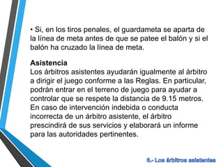 • Si, en los tiros penales, el guardameta se aparta de
la línea de meta antes de que se patee el balón y si el
balón ha cruzado la línea de meta.
Asistencia
Los árbitros asistentes ayudarán igualmente al árbitro
a dirigir el juego conforme a las Reglas. En particular,
podrán entrar en el terreno de juego para ayudar a
controlar que se respete la distancia de 9.15 metros.
En caso de intervención indebida o conducta
incorrecta de un árbitro asistente, el árbitro
prescindirá de sus servicios y elaborará un informe
para las autoridades pertinentes.
 