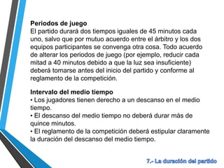 Periodos de juego
El partido durará dos tiempos iguales de 45 minutos cada
uno, salvo que por mutuo acuerdo entre el árbitro y los dos
equipos participantes se convenga otra cosa. Todo acuerdo
de alterar los periodos de juego (por ejemplo, reducir cada
mitad a 40 minutos debido a que la luz sea insuficiente)
deberá tomarse antes del inicio del partido y conforme al
reglamento de la competición.
Intervalo del medio tiempo
• Los jugadores tienen derecho a un descanso en el medio
tiempo.
• El descanso del medio tiempo no deberá durar más de
quince minutos.
• El reglamento de la competición deberá estipular claramente
la duración del descanso del medio tiempo.
 