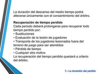La duración del descanso del medio tiempo podrá
alterarse únicamente con el consentimiento del árbitro.
Recuperación de tiempo perdido
Cada periodo deberá prolongarse para recuperar todo
tiempo perdido por:
• Sustituciones
• Evaluación de la lesión de jugadores
• Transporte de los jugadores lesionados fuera del
terreno de juego para ser atendidos
• Pérdida de tiempo
• Cualquier otro motivo
La recuperación del tiempo perdido quedará a criterio
del árbitro.
 